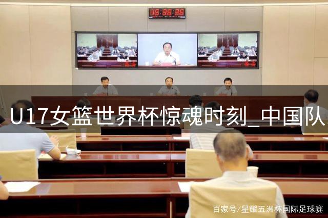 U17女篮世界杯惊魂时刻 中国队14秒生死战手握绝杀良机